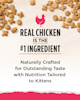 Real Chicken is the #1 Ingredient. Naturally Crafted for Outstanding Taste with Nutrition Tailored to Kittens.