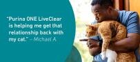“Purina ONE LiveClear is helping me get that relationship back with my cat.” – Michael A.