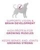 apoya el desarrollo de la visión y del cerebro. Alto contenido de proteína para los músculos en crecimiento. Mantiene los huesos y las articulaciones en crecimiento fuertes.