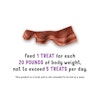Feed 1 treat for each 20 pounds of body weight, not to exceed 5 treats per day. This product is a treat and is not intended to be fed as a meal.