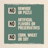 No rawhide or pizzle. No artificial flavors or preservatives. No corn, wheat or soy.