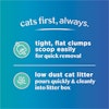 Cats first, always. Tight, flat clumps scoop easily for quick removal. Low dust cat litter pours quickly & cleanly into litter box