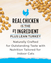 Real Chicken is the #1 Ingredient, Plus Lean Turkey. Naturally Crafted for Outstanding Taste with Nutrition Tailored for Indoor Cats.
